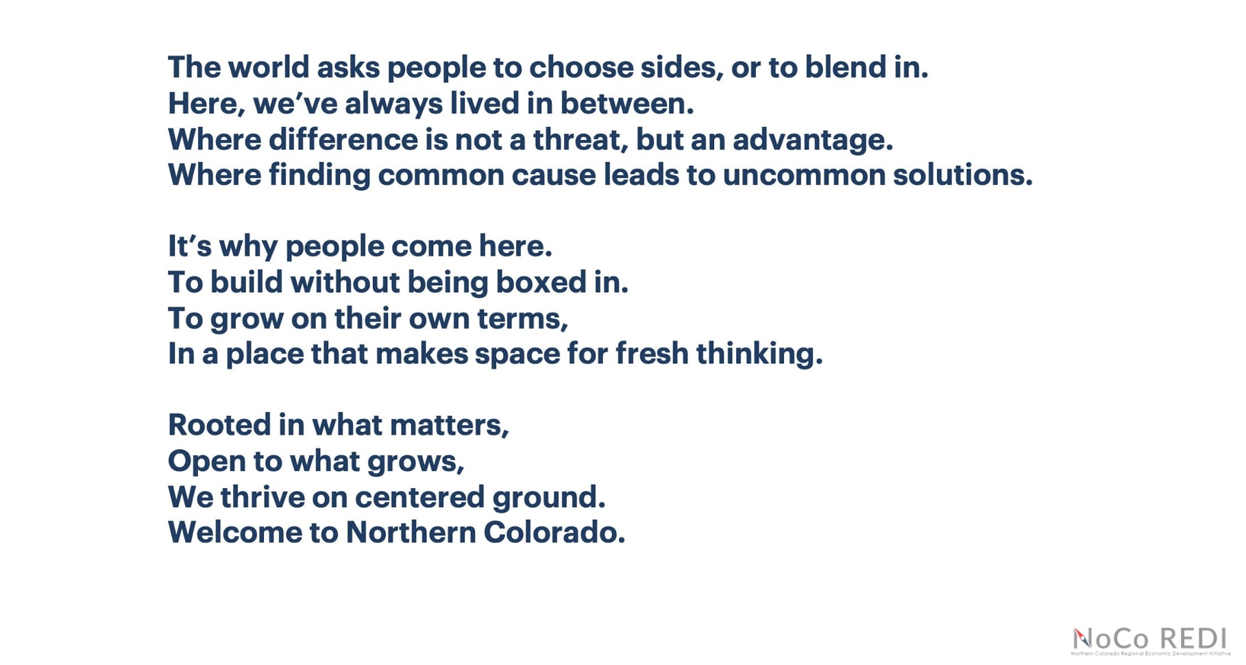 A screenshot of a slide from North Colorado REDI, reading: The world asks people to choose sides, or to blend in. Here, we've always lived in between. Where difference is not a threat, but an advantage. Where finding common cause leads to uncommon solutions. It's why people come here. To build without being boxed in. To grow on their own terms, in a place that makes space for fresh thinking. Rooted in what matters, open to what grows, we thrive on centered ground. Welcome to North Colorado.